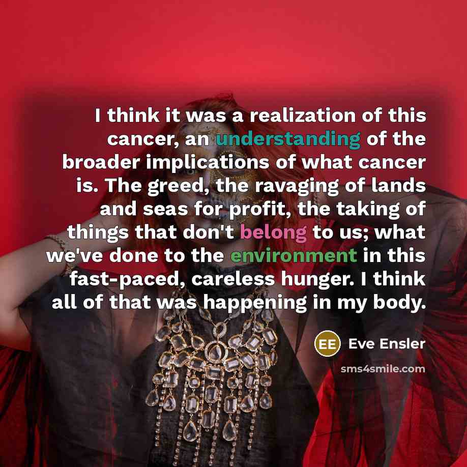 “I think it was a realization of this cancer, an understanding of the broader implications of what cancer is. The greed, the ravaging of lands and seas for profit, the taking of things that don't belong to us; what we've done to the environment in this fast-paced, careless hunger. I think all of…” quote by Eve Ensler