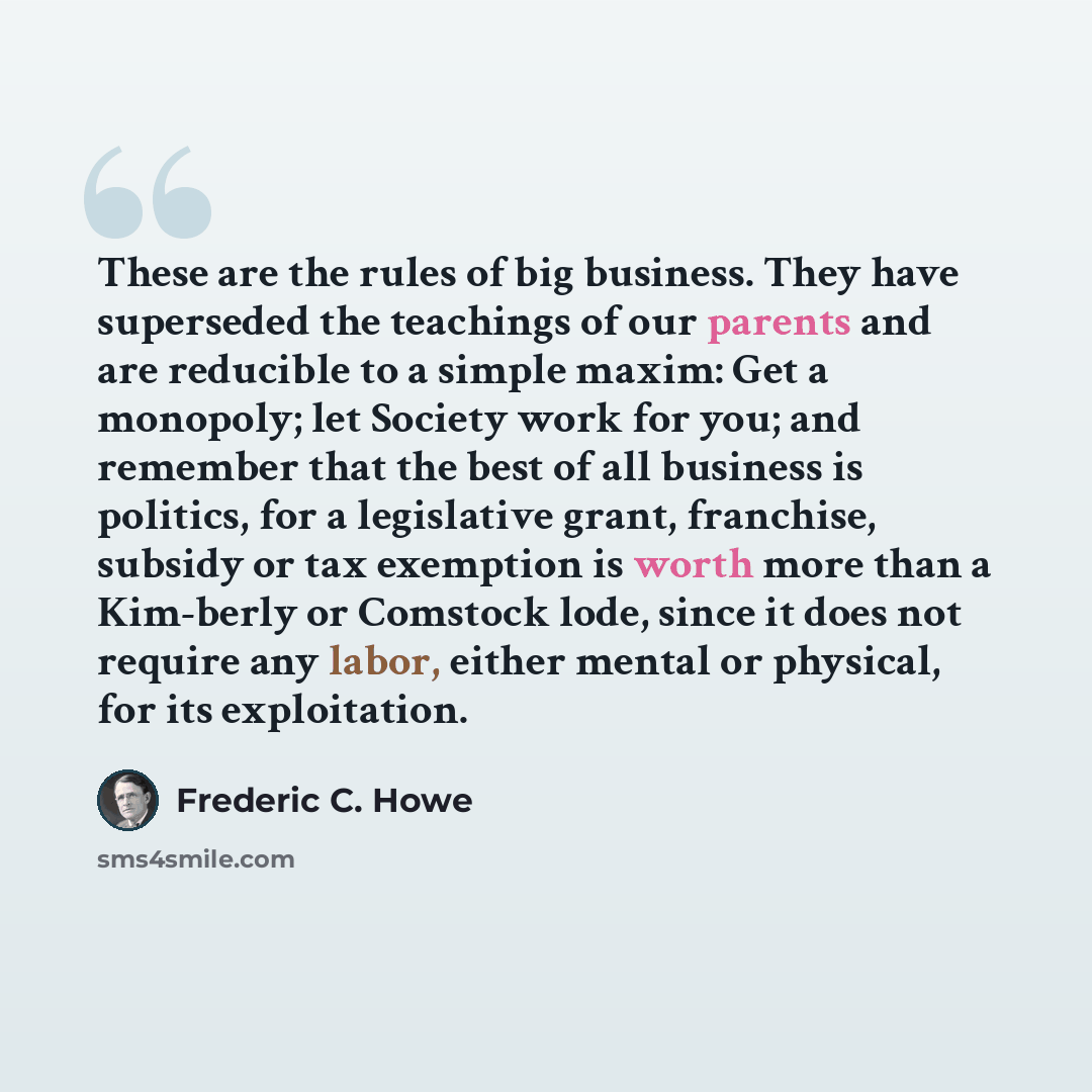 “These are the rules of big business. They have superseded the teachings of our parents and are reducible to a simple maxim: Get a monopoly; let Society work for you; and remember that the best of all business is politics, for a legislative grant, franchise, subsidy or tax exemption is worth more…” quote by Frederic C. Howe