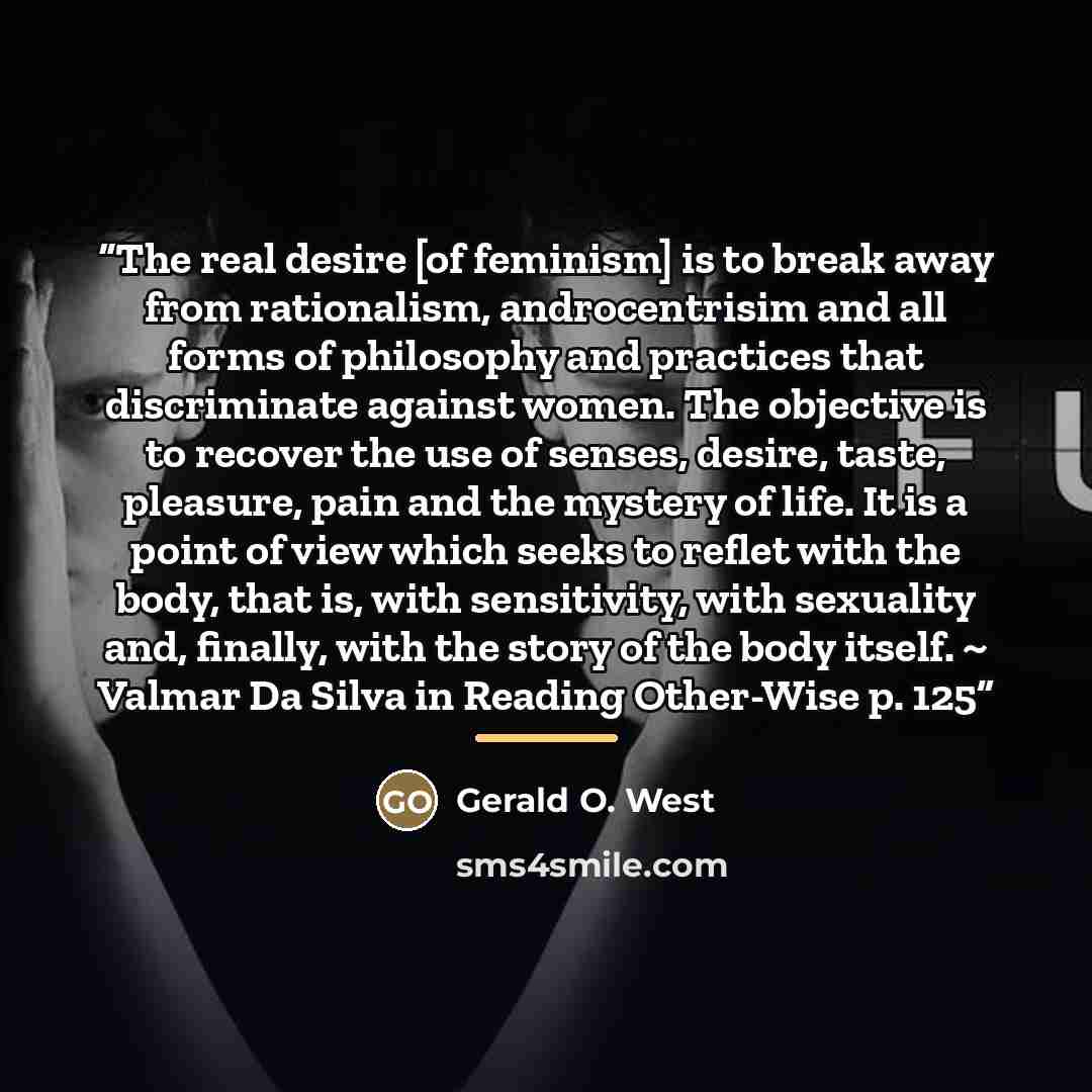 “The real desire [of feminism] is to break away from rationalism, androcentrisim and all forms of philosophy and practices that discriminate against women. The objective is to recover the use of senses, desire, taste, pleasure, pain and the mystery of life. It is a point of view which seeks to…” quote by Gerald O. West