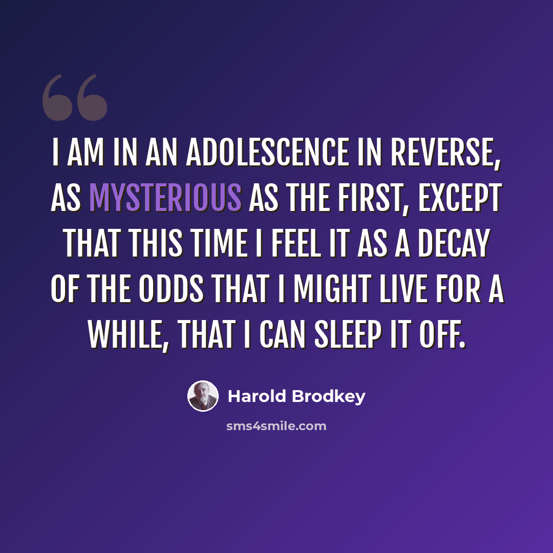 “I am in an adolescence in reverse, as mysterious as the first, except that this time I feel it as a decay of the odds that I might live for a while, that I can sleep it off.” quote by Harold Brodkey