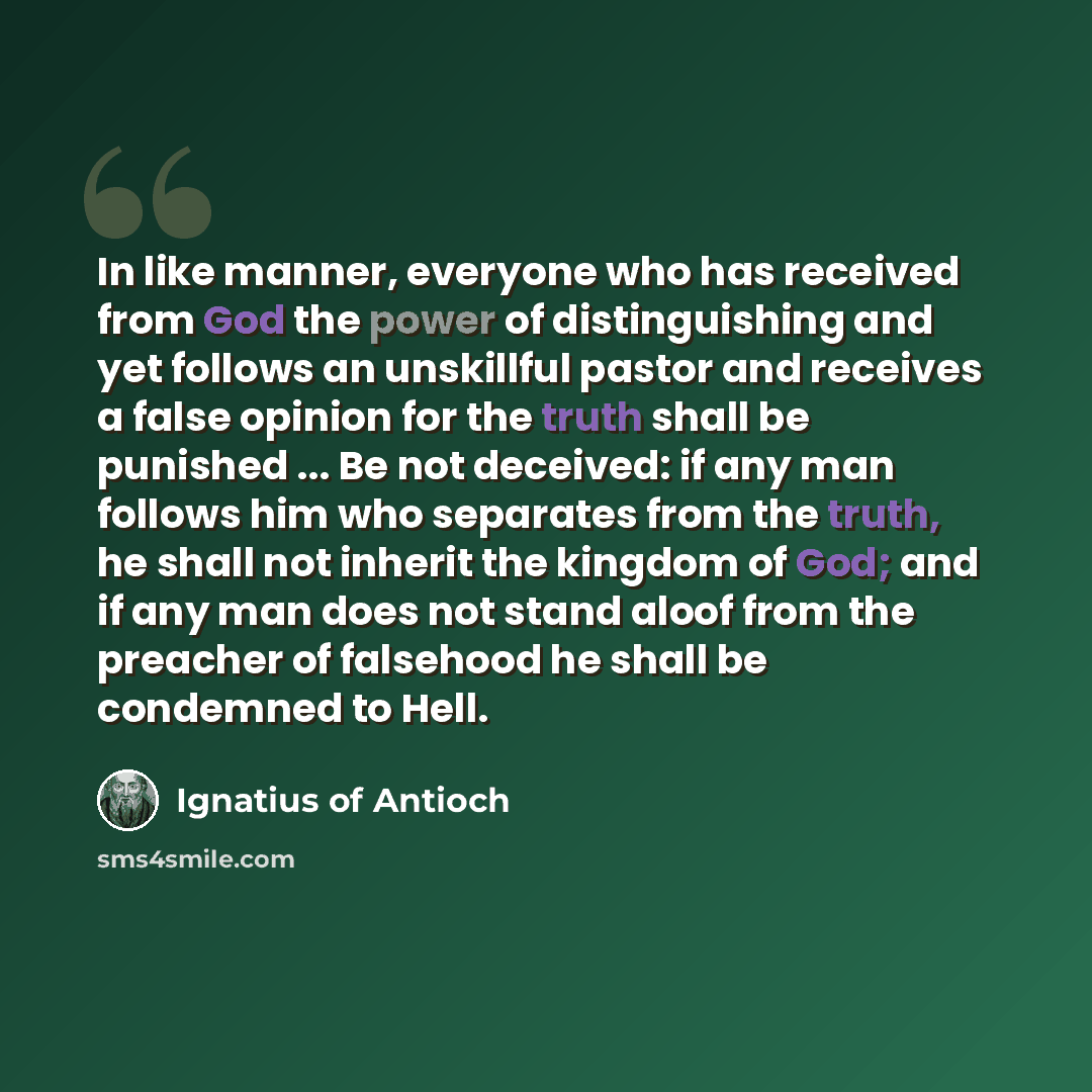 “In like manner, everyone who has received from God the power of distinguishing and yet follows an unskillful pastor and receives a false opinion for the truth shall be punished ... Be not deceived: if any man follows him who separates from the truth, he shall not inherit the kingdom of God; and if…” quote by Ignatius of Antioch
