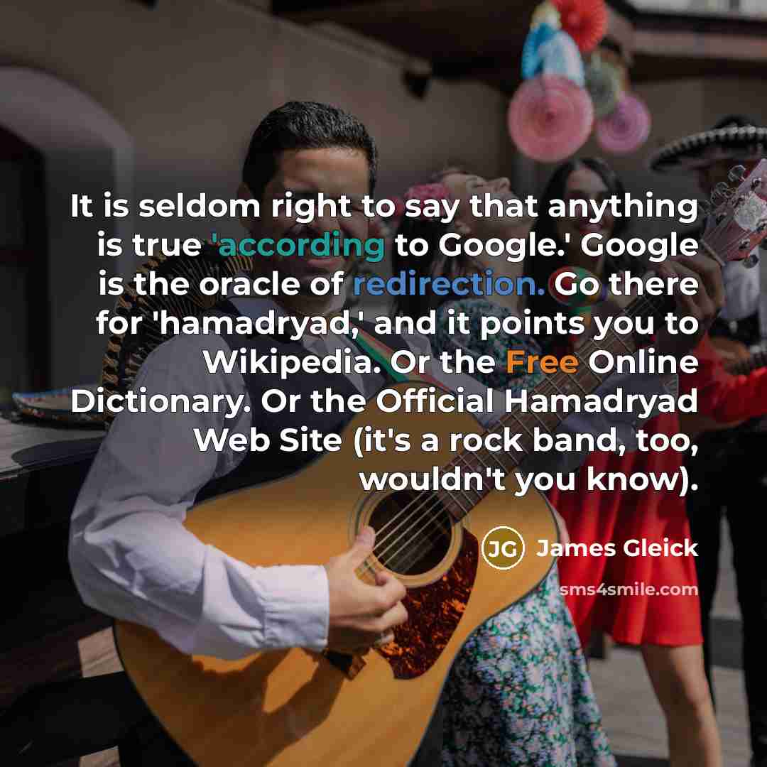 “It is seldom right to say that anything is true 'according to Google.' Google is the oracle of redirection. Go there for 'hamadryad,' and it points you to Wikipedia. Or the Free Online Dictionary. Or the Official Hamadryad Web Site (it's a rock band, too, wouldn't you know).” quote by James Gleick