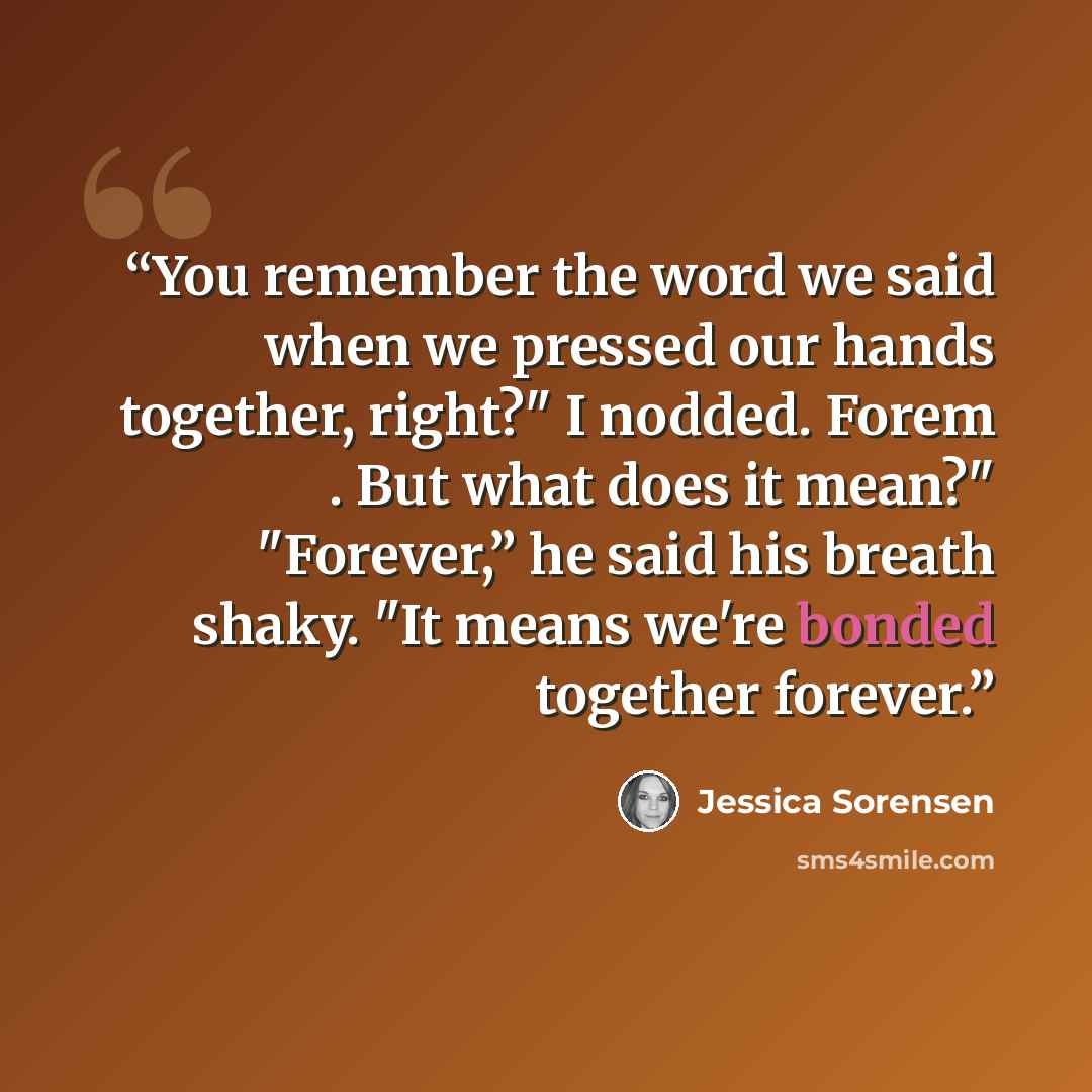 “You remember the word we said when we pressed our hands together, right?" I nodded. Forem . But what does it mean?" "Forever,” he said his breath shaky. "It means we're bonded together forever.” quote by Jessica Sorensen