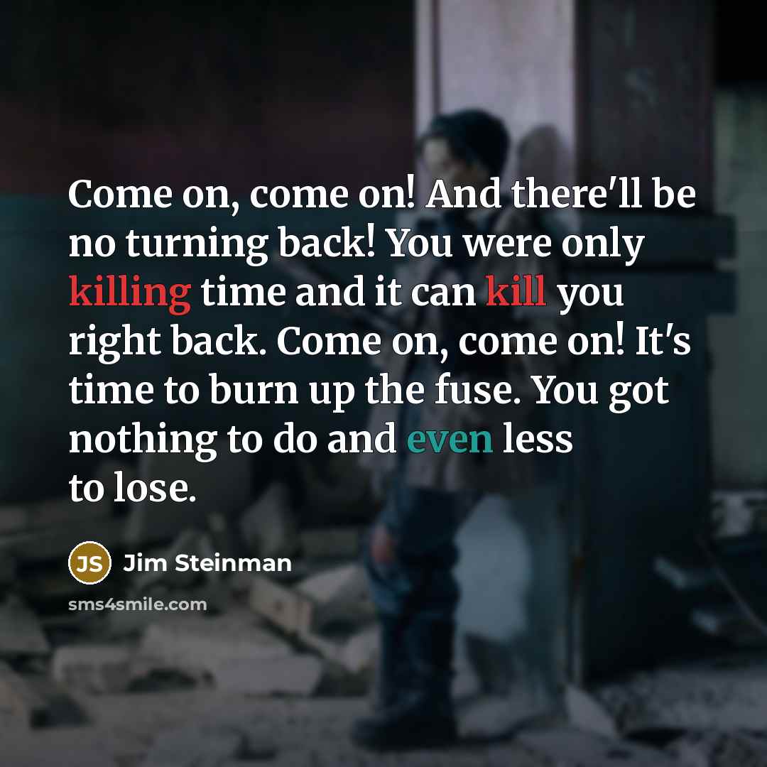 “Come on, come on! And there'll be no turning back! You were only killing time and it can kill you right back. Come on, come on! It's time to burn up the fuse. You got nothing to do and even less to lose.” quote by Jim Steinman