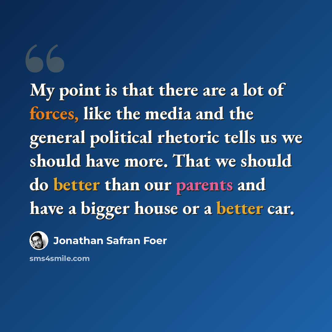 “My point is that there are a lot of forces, like the media and the general political rhetoric tells us we should have more. That we should do better than our parents and have a bigger house or a better car.” quote by Jonathan Safran Foer