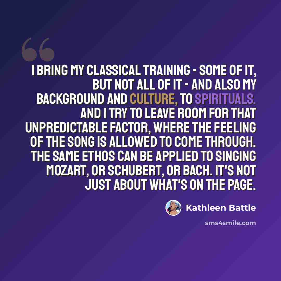 “I bring my classical training - some of it, but not all of it - and also my background and culture, to spirituals. And I try to leave room for that unpredictable factor, where the feeling of the song is allowed to come through. The same ethos can be applied to singing Mozart, or Schubert, or Bach…” quote by Kathleen Battle