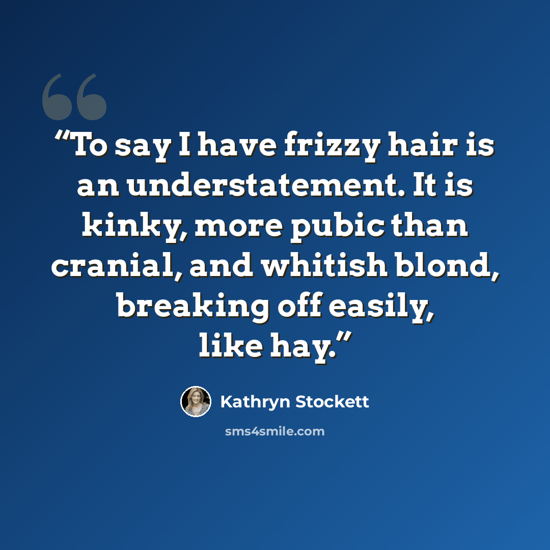 “To say I have frizzy hair is an understatement. It is kinky, more pubic than cranial, and whitish blond, breaking off easily, like hay.” quote by Kathryn Stockett