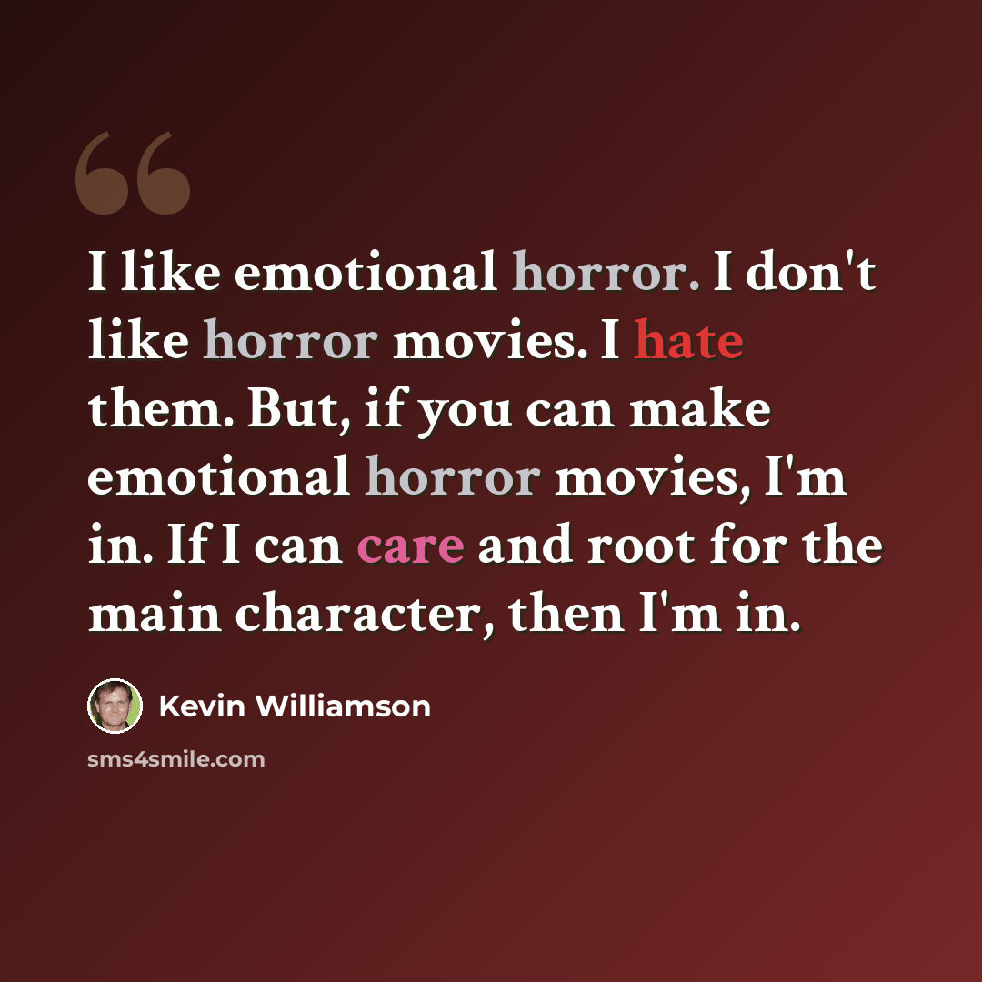 “I like emotional horror. I don't like horror movies. I hate them. But, if you can make emotional horror movies, I'm in. If I can care and root for the main character, then I'm in.” quote by Kevin Williamson