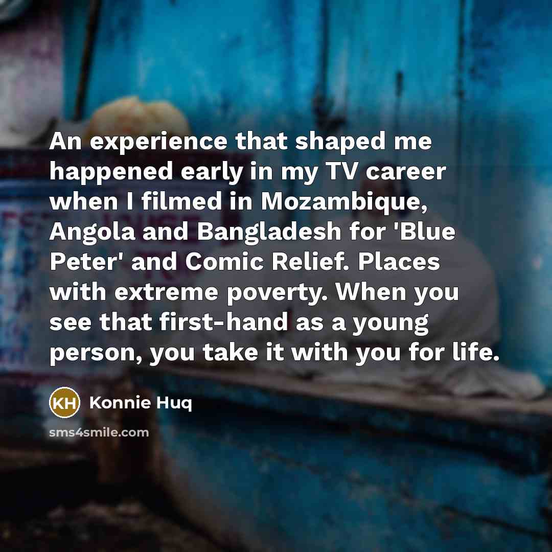 “An experience that shaped me happened early in my TV career when I filmed in Mozambique, Angola and Bangladesh for 'Blue Peter' and Comic Relief. Places with extreme poverty. When you see that first-hand as a young person, you take it with you for life.” quote by Konnie Huq