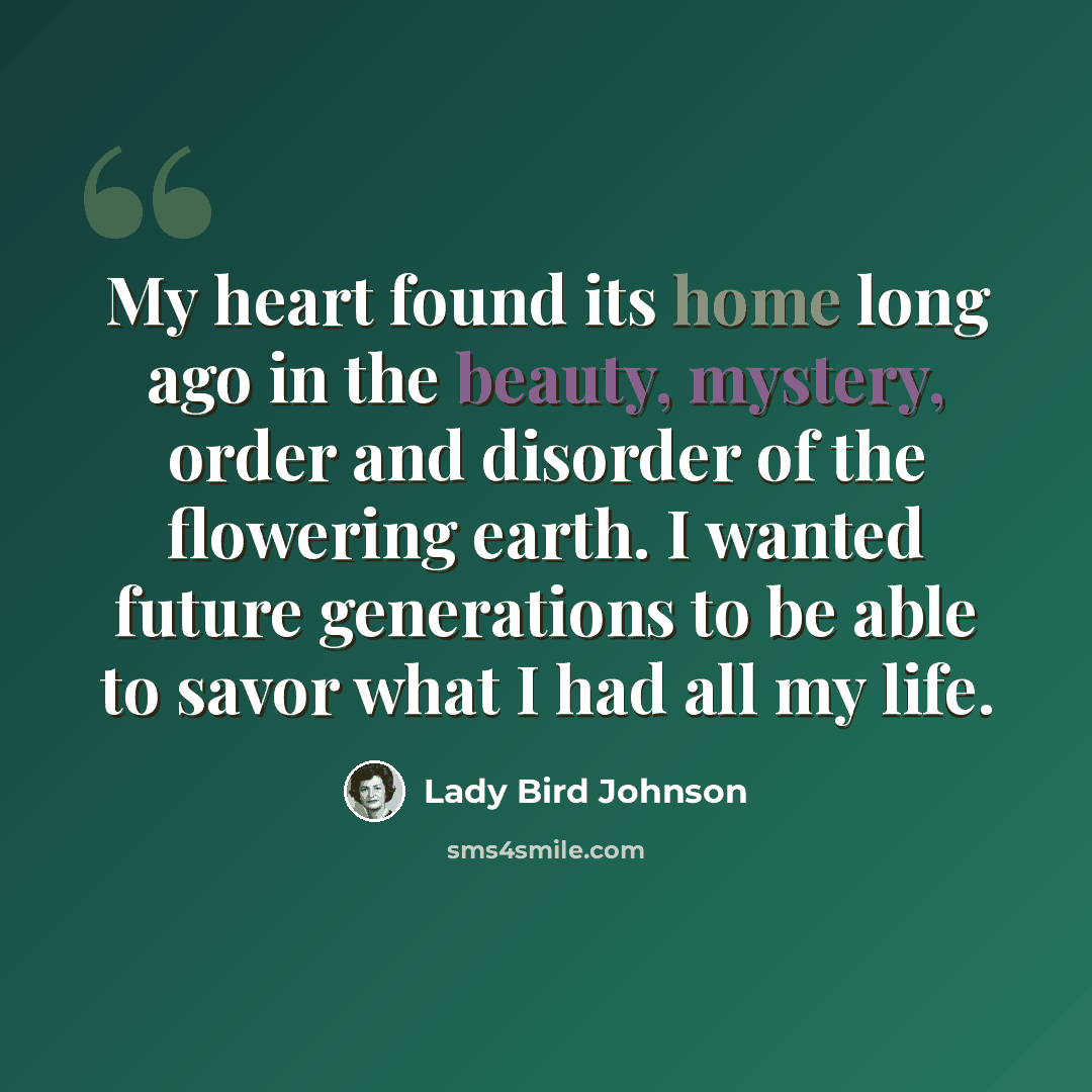 “My heart found its home long ago in the beauty, mystery, order and disorder of the flowering earth. I wanted future generations to be able to savor what I had all my life.” quote by Lady Bird Johnson