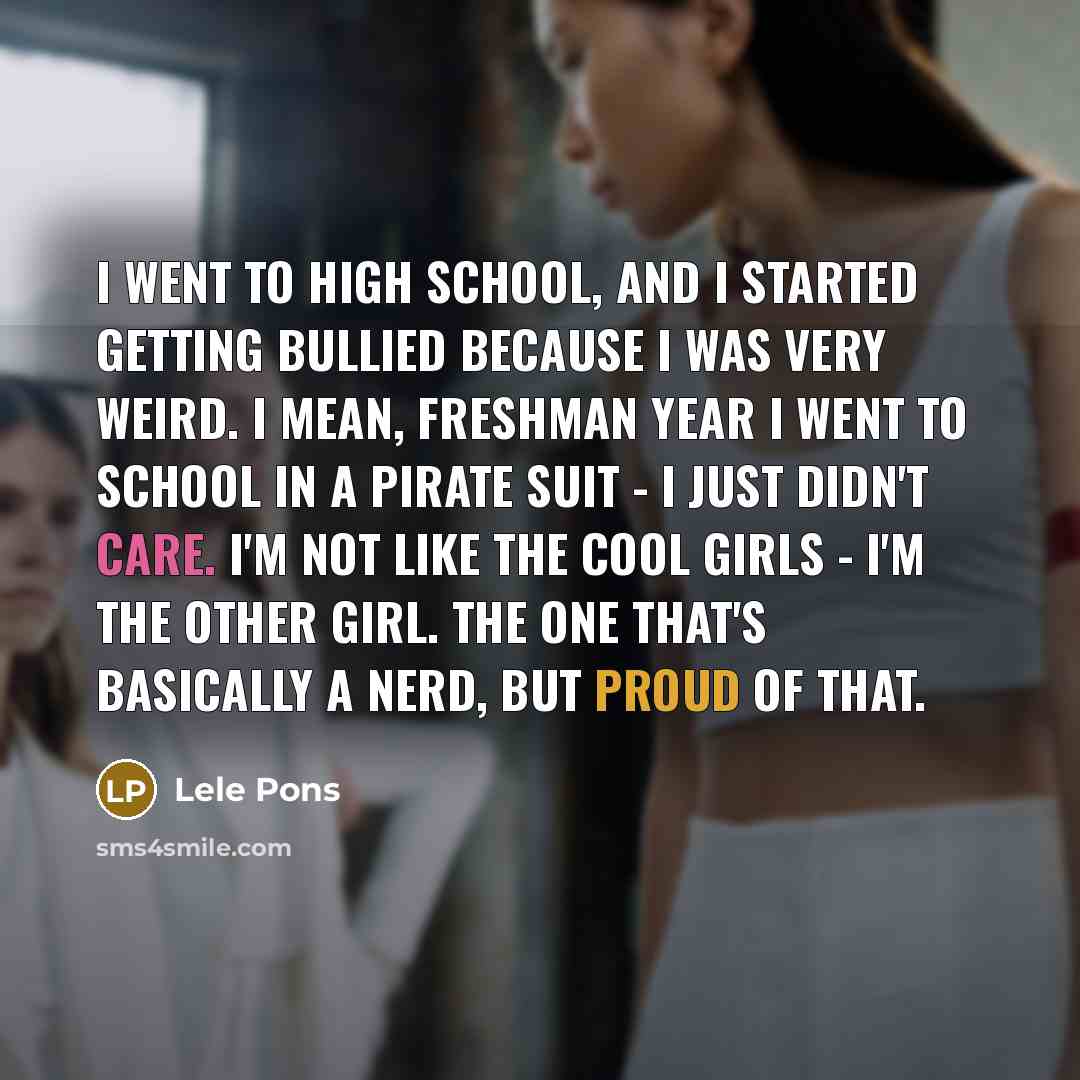 “I went to high school, and I started getting bullied because I was very weird. I mean, freshman year I went to school in a pirate suit - I just didn't care. I'm not like the cool girls - I'm the other girl. The one that's basically a nerd, but proud of that.” quote by Lele Pons