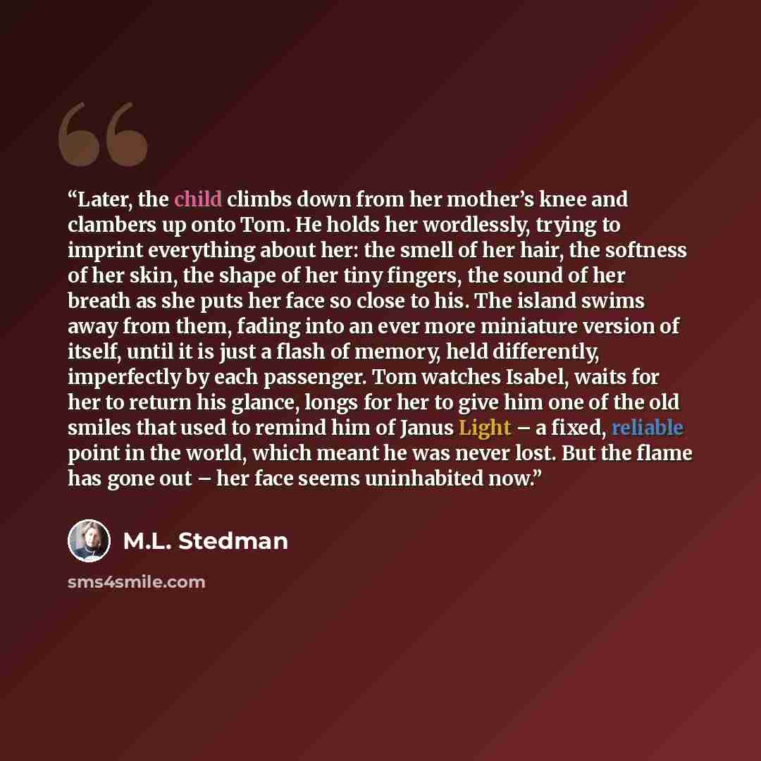 “Later, the child climbs down from her mother’s knee and clambers up onto Tom. He holds her wordlessly, trying to imprint everything about her: the smell of her hair, the softness of her skin, the shape of her tiny fingers, the sound of her breath as she puts her face so close to his. The island…” quote by M.L. Stedman