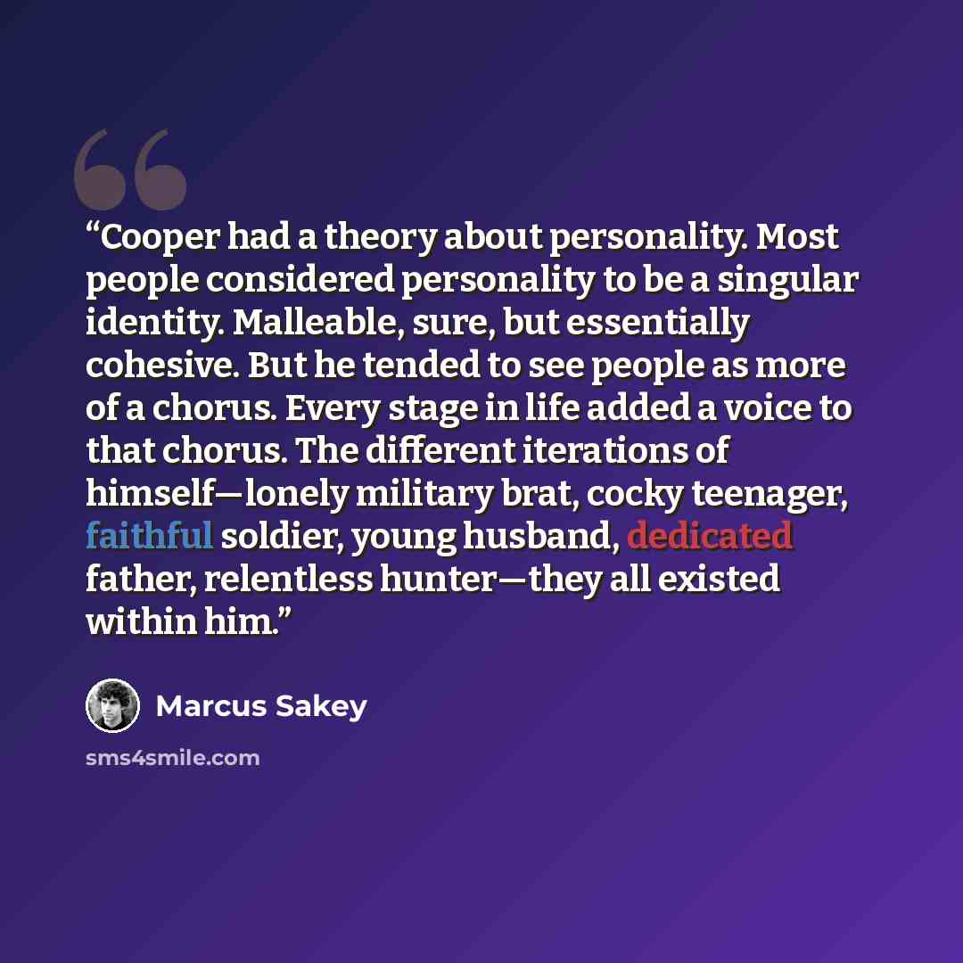 “Cooper had a theory about personality. Most people considered personality to be a singular identity. Malleable, sure, but essentially cohesive. But he tended to see people as more of a chorus. Every stage in life added a voice to that chorus. The different iterations of himself—lonely military…” quote by Marcus Sakey