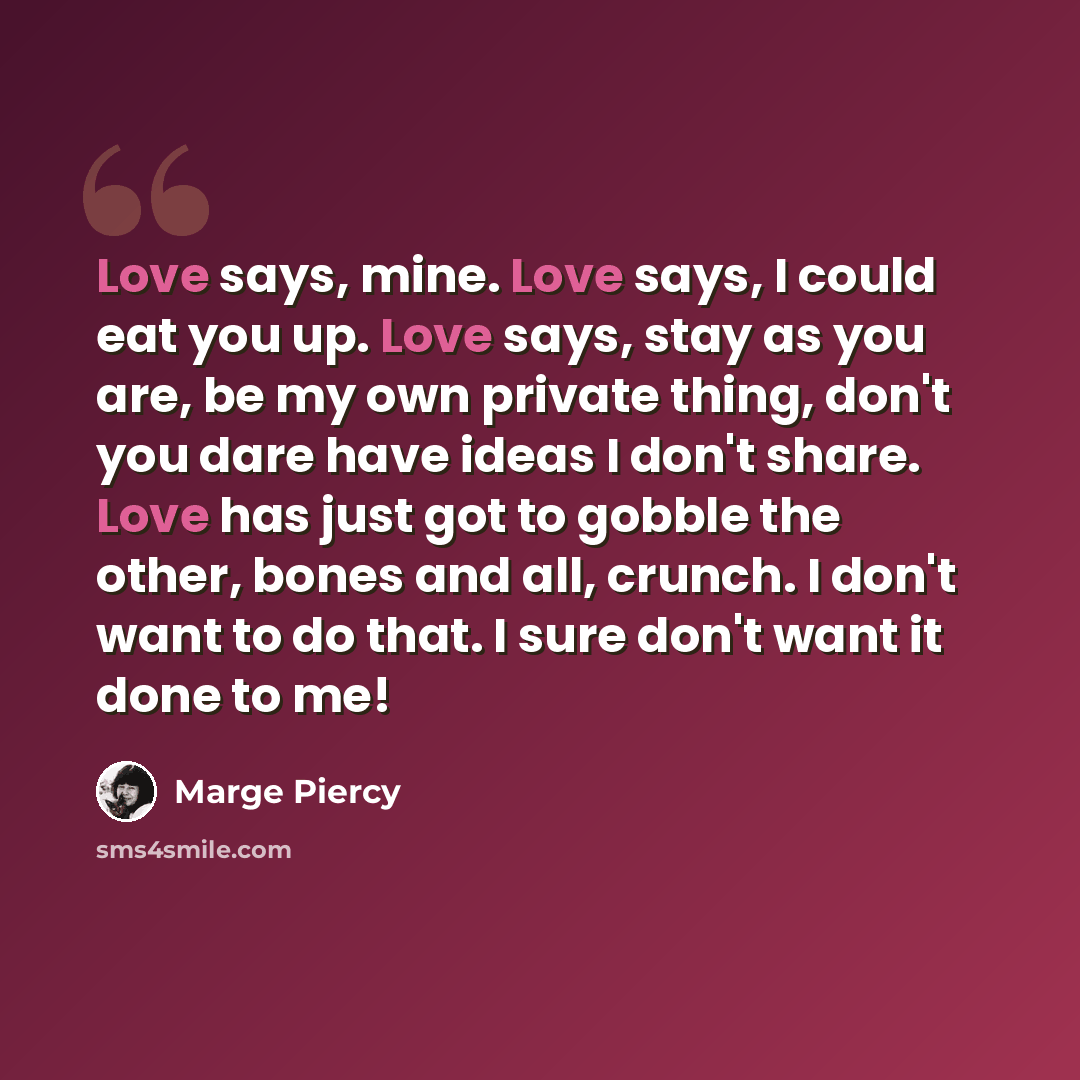“Love says, mine. Love says, I could eat you up. Love says, stay as you are, be my own private thing, don't you dare have ideas I don't share. Love has just got to gobble the other, bones and all, crunch. I don't want to do that. I sure don't want it done to me!” quote by Marge Piercy
