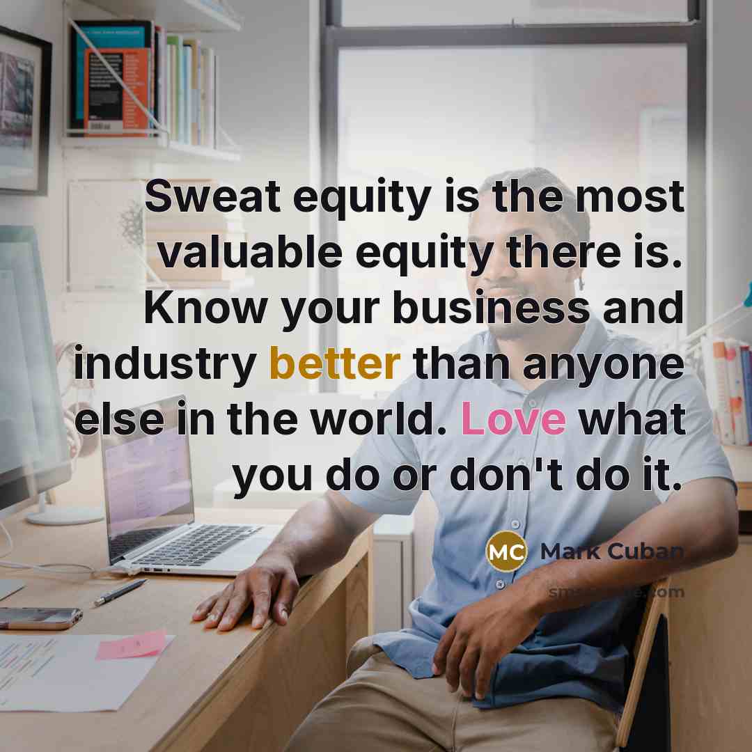 “Sweat equity is the most valuable equity there is. Know your business and industry better than anyone else in the world. Love what you do or don't do it.” quote by Mark Cuban