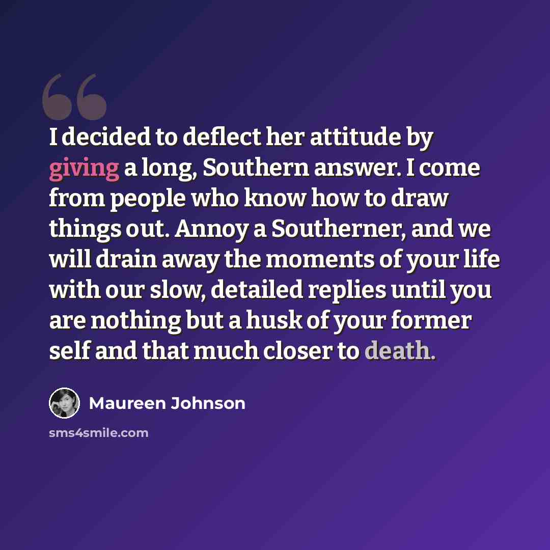 “I decided to deflect her attitude by giving a long, Southern answer. I come from people who know how to draw things out. Annoy a Southerner, and we will drain away the moments of your life with our slow, detailed replies until you are nothing but a husk of your former self and that much closer to…” quote by Maureen Johnson