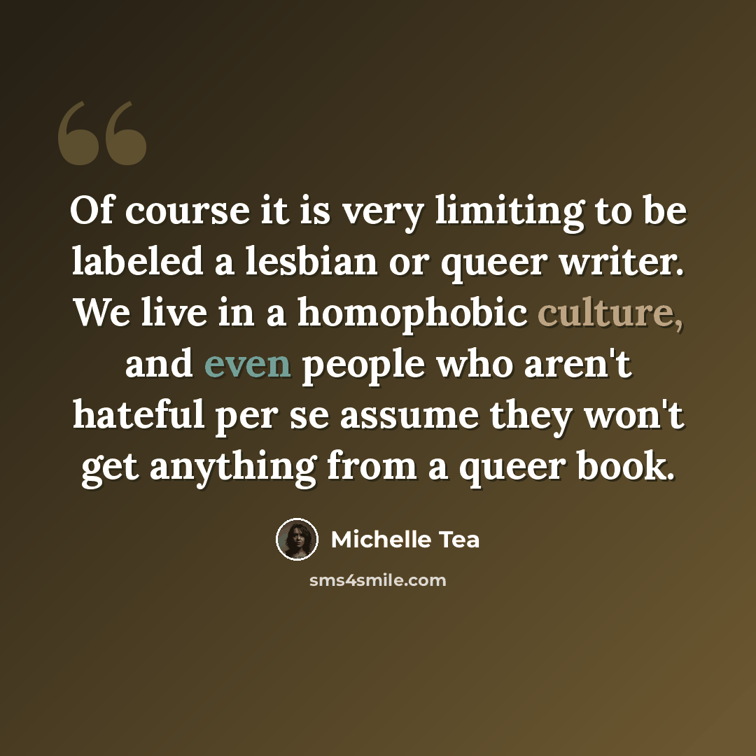 “Of course it is very limiting to be labeled a lesbian or queer writer. We live in a homophobic culture, and even people who aren't hateful per se assume they won't get anything from a queer book.” quote by Michelle Tea