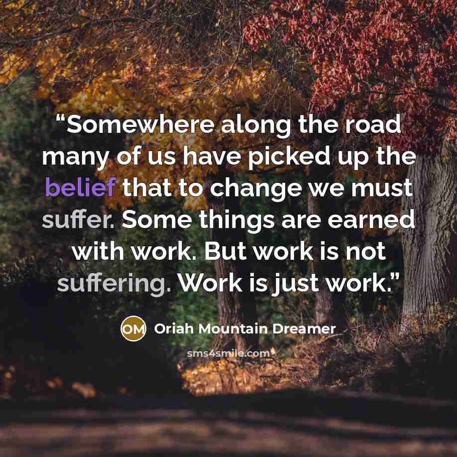“Somewhere along the road many of us have picked up the belief that to change we must suffer. Some things are earned with work. But work is not suffering. Work is just work.” quote by Oriah Mountain Dreamer