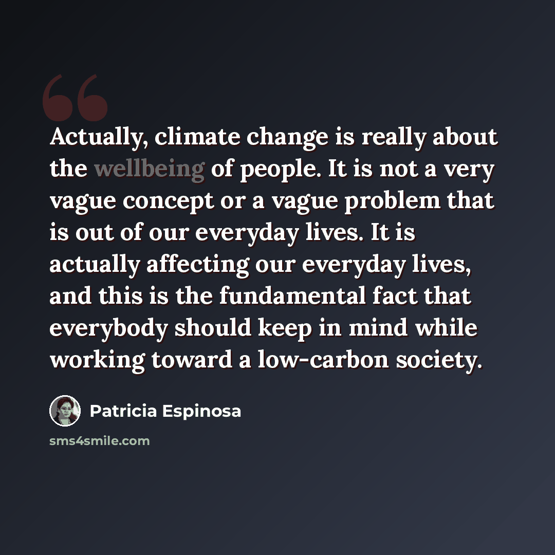 “Actually, climate change is really about the wellbeing of people. It is not a very vague concept or a vague problem that is out of our everyday lives. It is actually affecting our everyday lives, and this is the fundamental fact that everybody should keep in mind while working toward a low-carbon…” quote by Patricia Espinosa