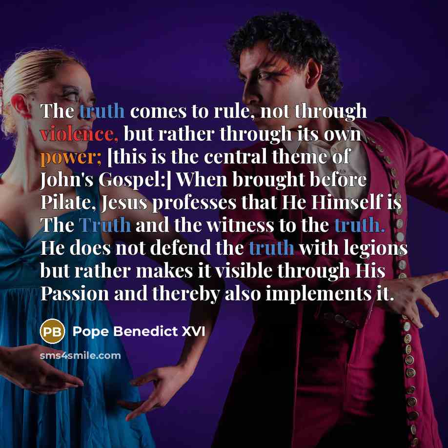 “The truth comes to rule, not through violence, but rather through its own power; [this is the central theme of John's Gospel:] When brought before Pilate, Jesus professes that He Himself is The Truth and the witness to the truth. He does not defend the truth with legions but rather makes it…” quote by Pope Benedict XVI