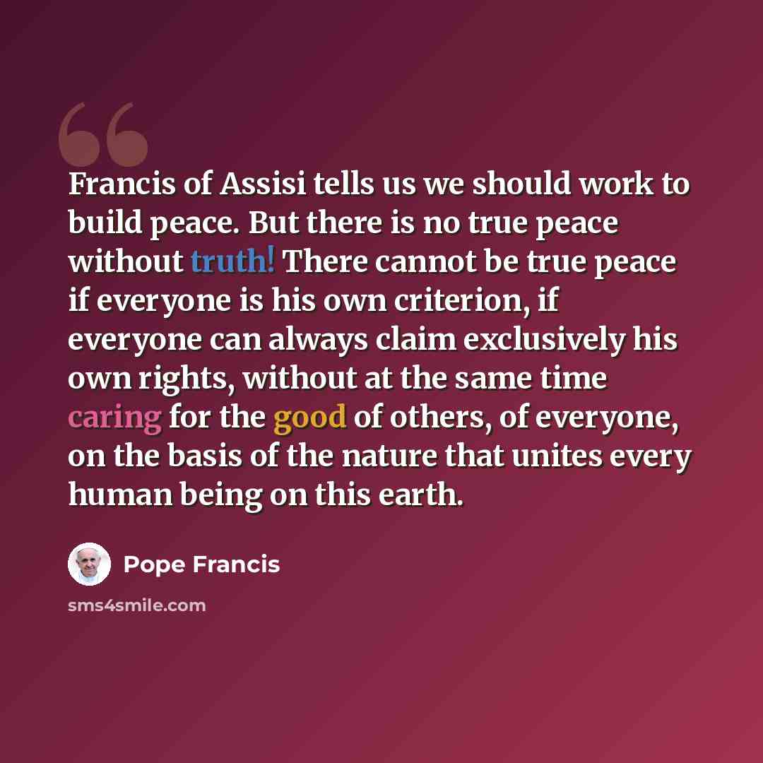 “Francis of Assisi tells us we should work to build peace. But there is no true peace without truth! There cannot be true peace if everyone is his own criterion, if everyone can always claim exclusively his own rights, without at the same time caring for the good of others, of everyone, on the…” quote by Pope Francis