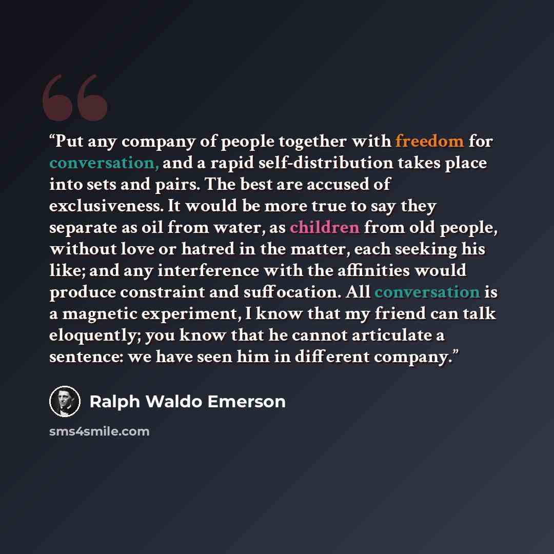 “Put any company of people together with freedom for conversation, and a rapid self-distribution takes place into sets and pairs. The best are accused of exclusiveness. It would be more true to say they separate as oil from water, as children from old people, without love or hatred in the matter…” quote by Ralph Waldo Emerson
