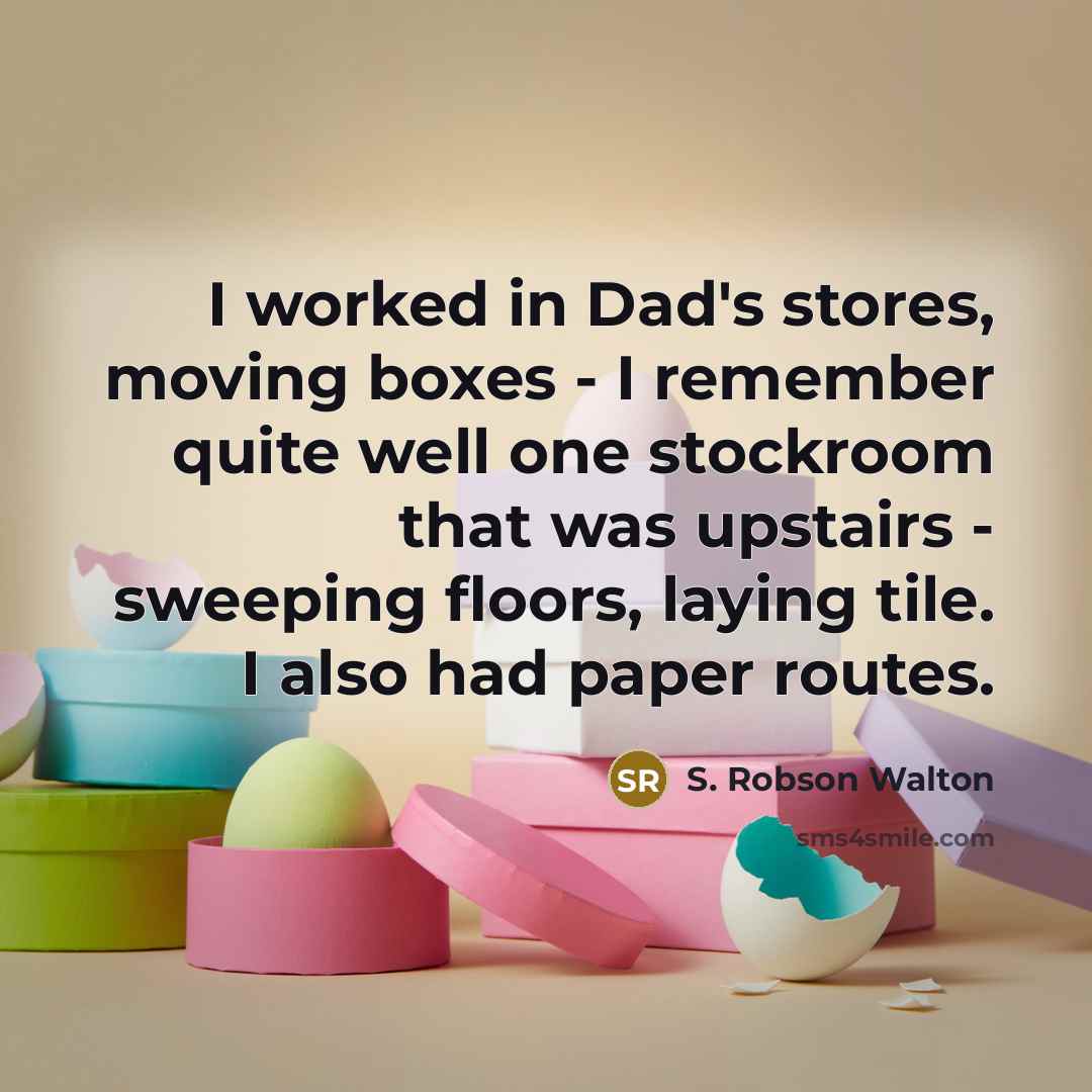 “I worked in Dad's stores, moving boxes - I remember quite well one stockroom that was upstairs - sweeping floors, laying tile. I also had paper routes.” quote by S. Robson Walton