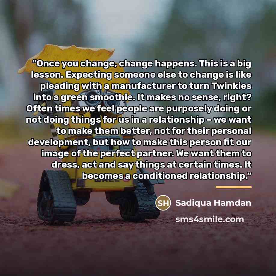 “Once you change, change happens. This is a big lesson. Expecting someone else to change is like pleading with a manufacturer to turn Twinkies into a green smoothie. It makes no sense, right? Often times we feel people are purposely doing or not doing things for us in a relationship – we want to…” quote by Sadiqua Hamdan