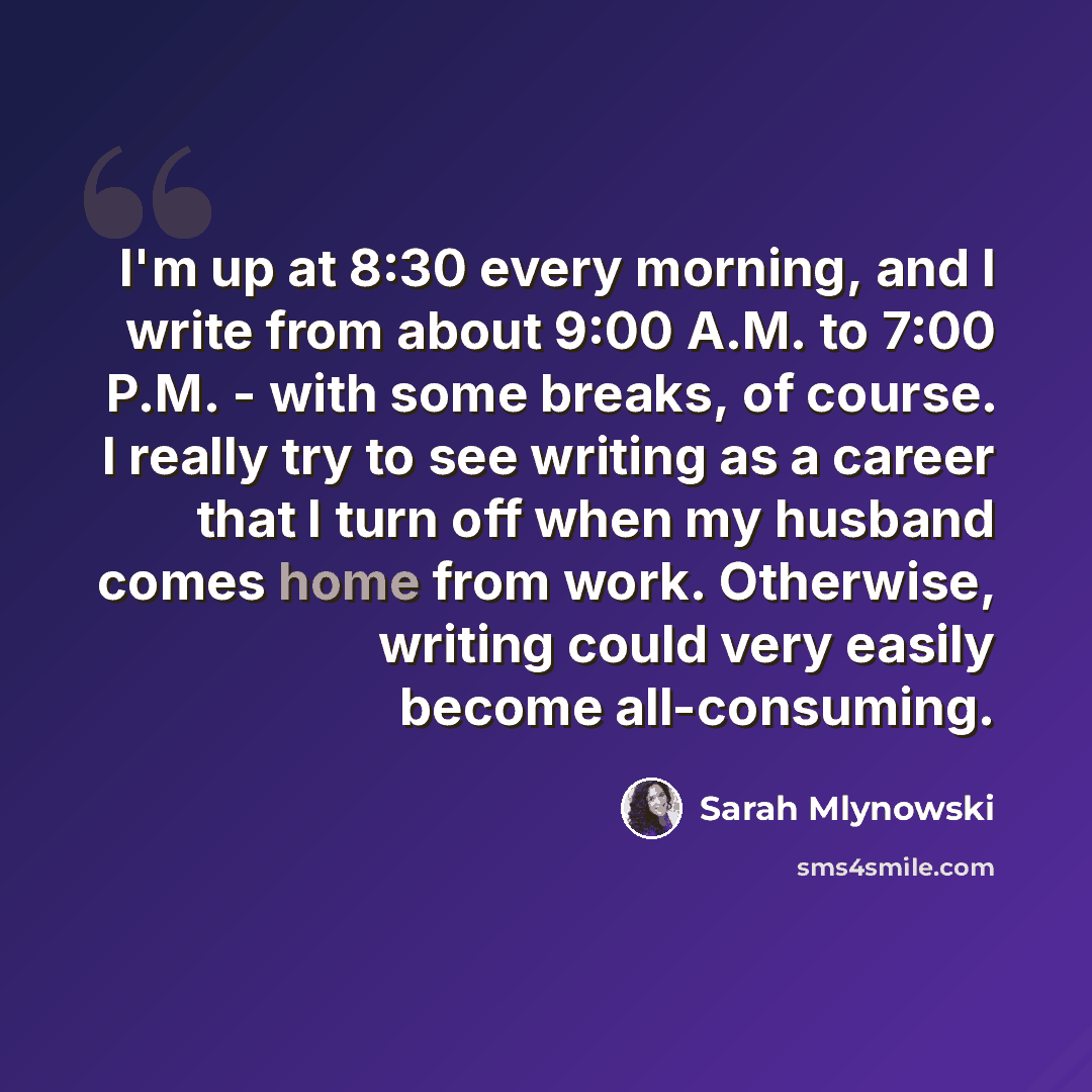 “I'm up at 8:30 every morning, and I write from about 9:00 A.M. to 7:00 P.M. - with some breaks, of course. I really try to see writing as a career that I turn off when my husband comes home from work. Otherwise, writing could very easily become all-consuming.” quote by Sarah Mlynowski