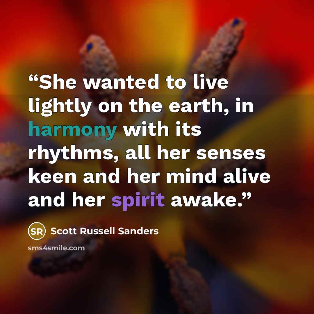 “She wanted to live lightly on the earth, in harmony with its rhythms, all her senses keen and her mind alive and her spirit awake.” quote by Scott Russell Sanders