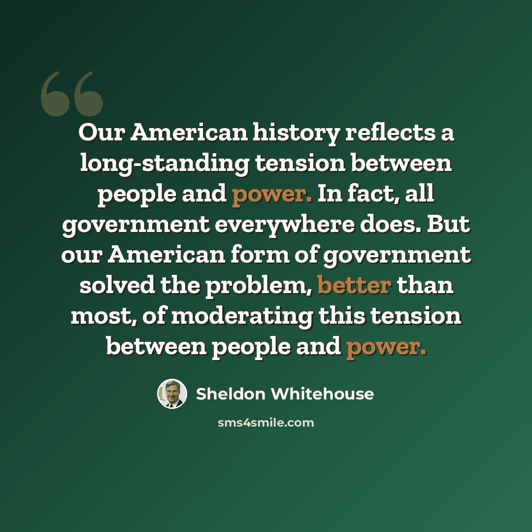 “Our American history reflects a long-standing tension between people and power. In fact, all government everywhere does. But our American form of government solved the problem, better than most, of moderating this tension between people and power.” quote by Sheldon Whitehouse