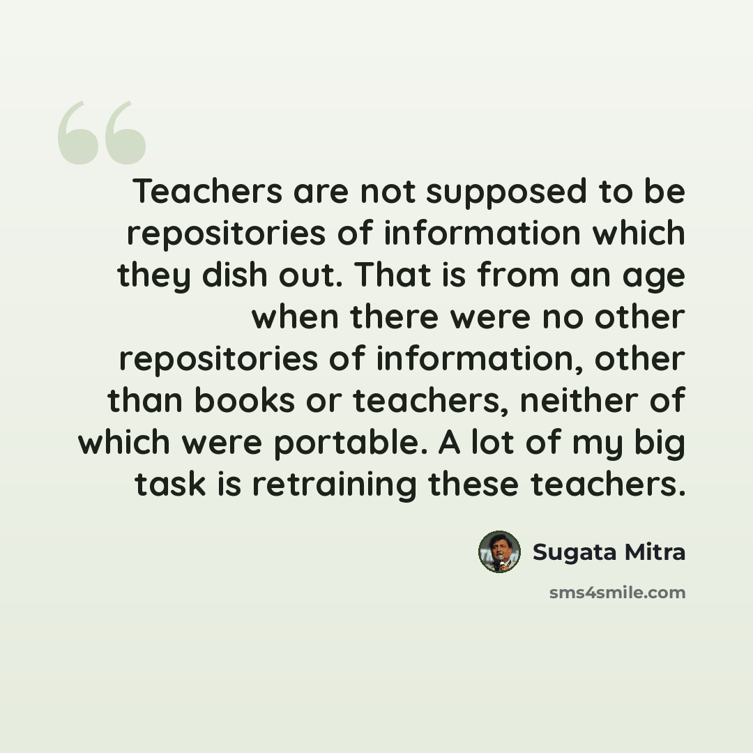 “Teachers are not supposed to be repositories of information which they dish out. That is from an age when there were no other repositories of information, other than books or teachers, neither of which were portable. A lot of my big task is retraining these teachers.” quote by Sugata Mitra