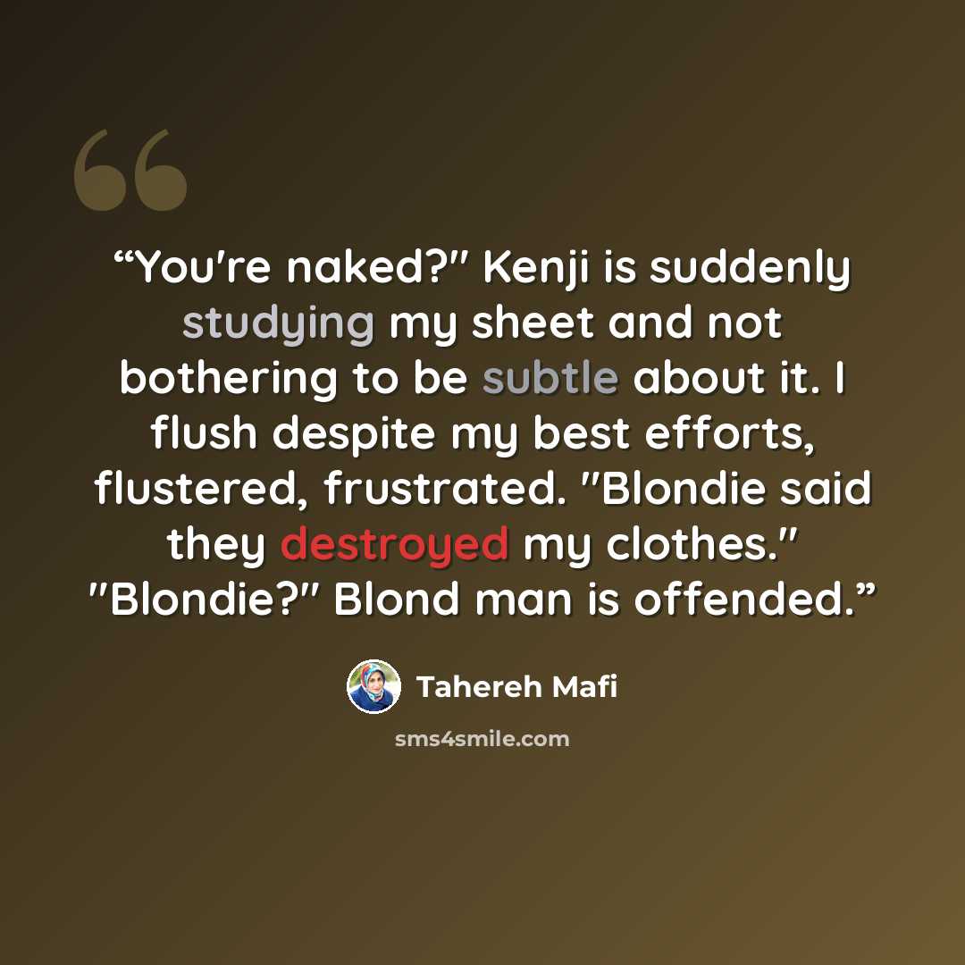 “You're naked?" Kenji is suddenly studying my sheet and not bothering to be subtle about it. I flush despite my best efforts, flustered, frustrated. "Blondie said they destroyed my clothes." "Blondie?" Blond man is offended.” quote by Tahereh Mafi