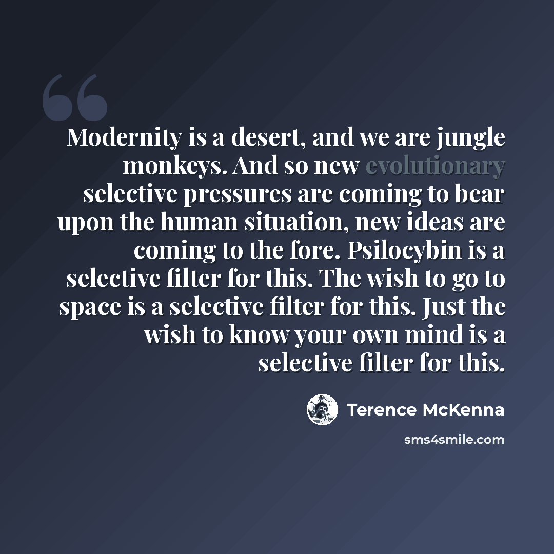 “Modernity is a desert, and we are jungle monkeys. And so new evolutionary selective pressures are coming to bear upon the human situation, new ideas are coming to the fore. Psilocybin is a selective filter for this. The wish to go to space is a selective filter for this. Just the wish to know your…” quote by Terence McKenna