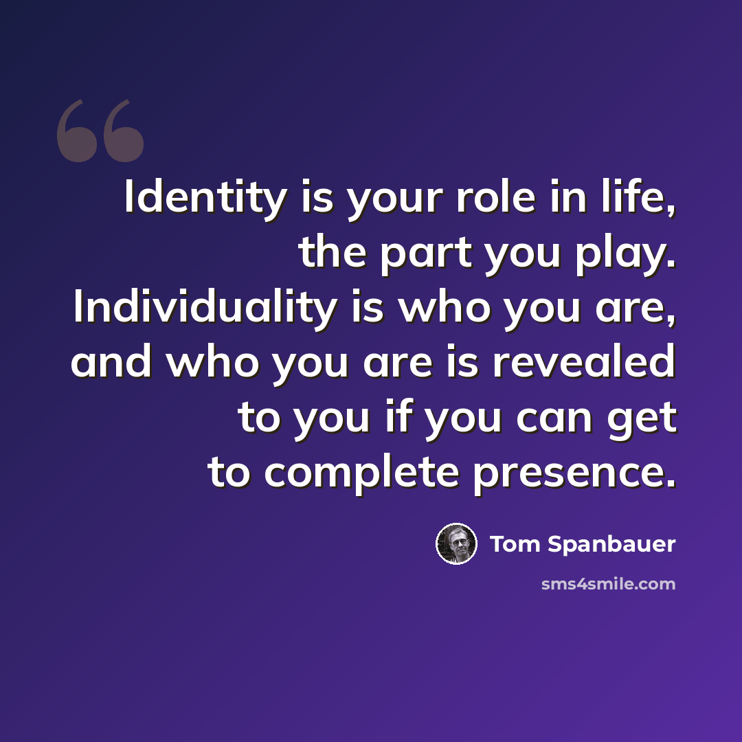 “Identity is your role in life, the part you play. Individuality is who you are, and who you are is revealed to you if you can get to complete presence.” quote by Tom Spanbauer