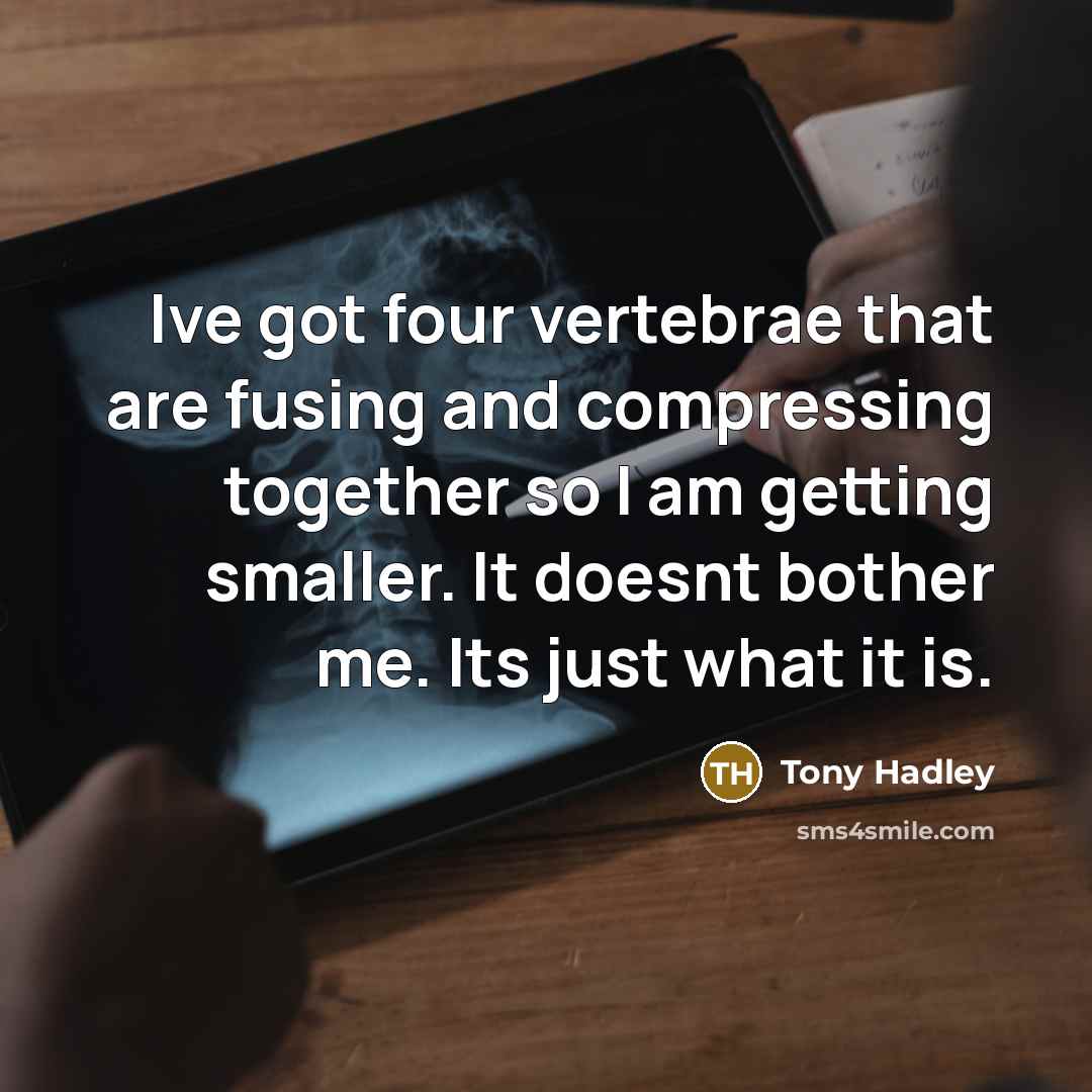 “Ive got four vertebrae that are fusing and compressing together so I am getting smaller. It doesnt bother me. Its just what it is.” quote by Tony Hadley