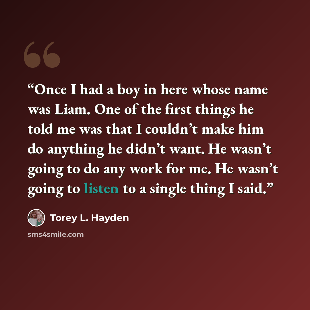 “Once I had a boy in here whose name was Liam. One of the first things he told me was that I couldn’t make him do anything he didn’t want. He wasn’t going to do any work for me. He wasn’t going to listen to a single thing I said.” quote by Torey L. Hayden