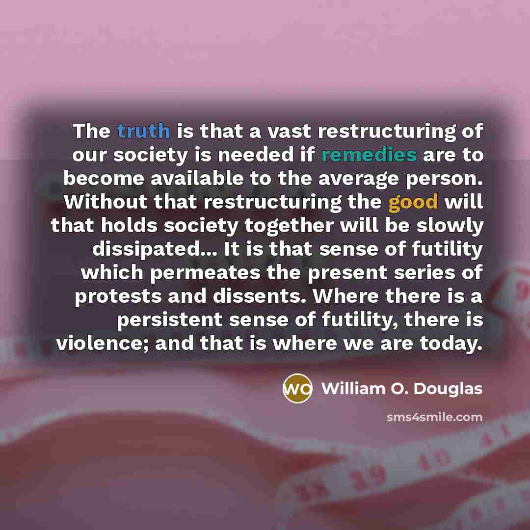 “The truth is that a vast restructuring of our society is needed if remedies are to become available to the average person. Without that restructuring the good will that holds society together will be slowly dissipated... It is that sense of futility which permeates the present series of protests…” quote by William O. Douglas
