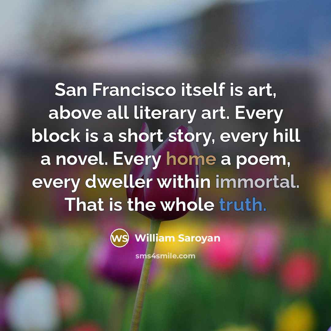 “San Francisco itself is art, above all literary art. Every block is a short story, every hill a novel. Every home a poem, every dweller within immortal. That is the whole truth.” quote by William Saroyan