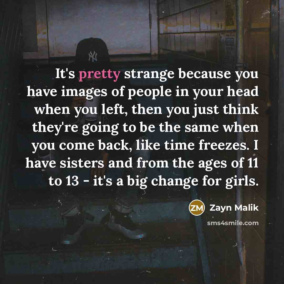 “It's pretty strange because you have images of people in your head when you left, then you just think they're going to be the same when you come back, like time freezes. I have sisters and from the ages of 11 to 13 - it's a big change for girls.” quote by Zayn Malik