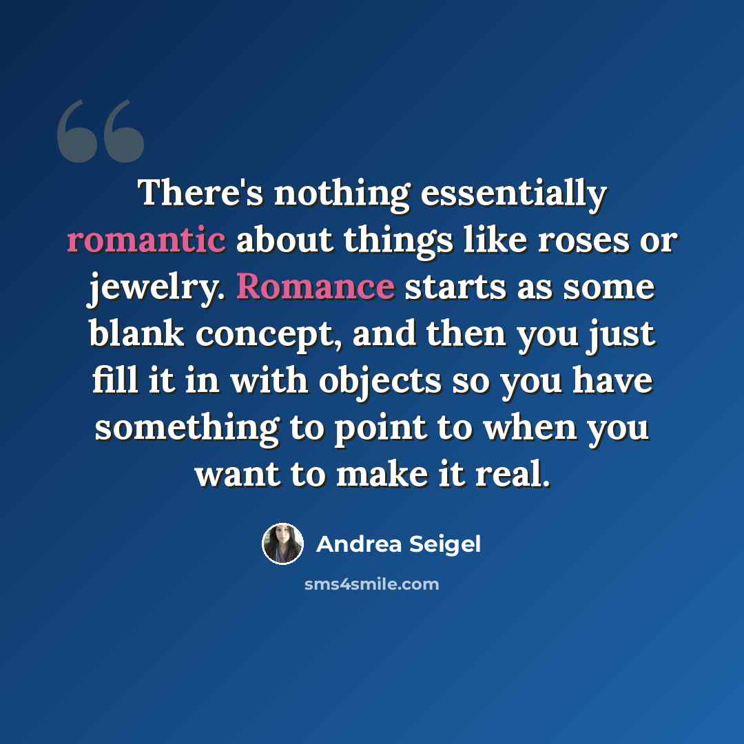 “There's nothing essentially romantic about things like roses or jewelry. Romance starts as some blank concept, and then you just fill it in with objects so you have something to point to when you want to make it real.” quote by Andrea Seigel
