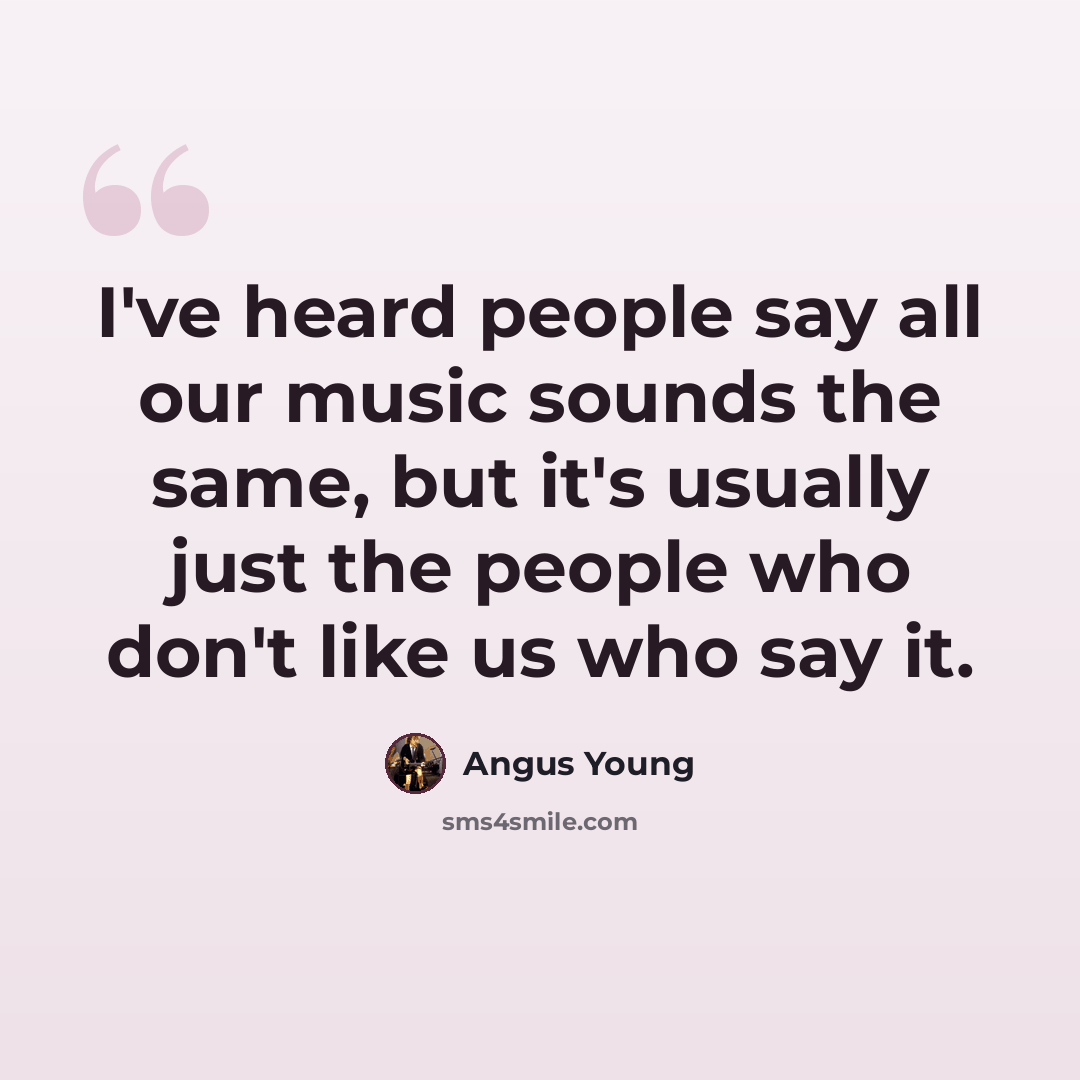 “I've heard people say all our music sounds the same, but it's usually just the people who don't like us who say it.” quote by Angus Young