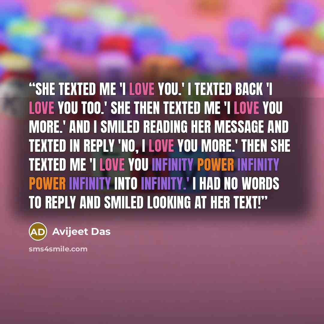 “She texted me 'I love you.' I texted back 'I love you too.' She then texted me 'I love you more.' And I smiled reading her message and texted in reply 'No, I love you more.' Then she texted me 'I love you infinity power infinity power infinity into infinity.' I had no words to reply and smiled…” quote by Avijeet Das