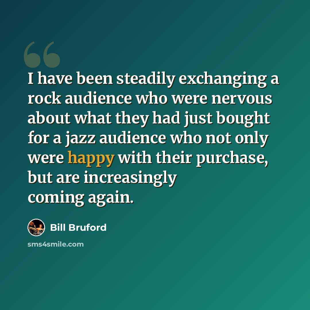 “I have been steadily exchanging a rock audience who were nervous about what they had just bought for a jazz audience who not only were happy with their purchase, but are increasingly coming again.” quote by Bill Bruford