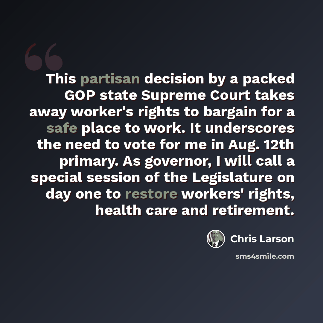 “This partisan decision by a packed GOP state Supreme Court takes away worker's rights to bargain for a safe place to work. It underscores the need to vote for me in Aug. 12th primary. As governor, I will call a special session of the Legislature on day one to restore workers' rights, health care…” quote by Chris Larson