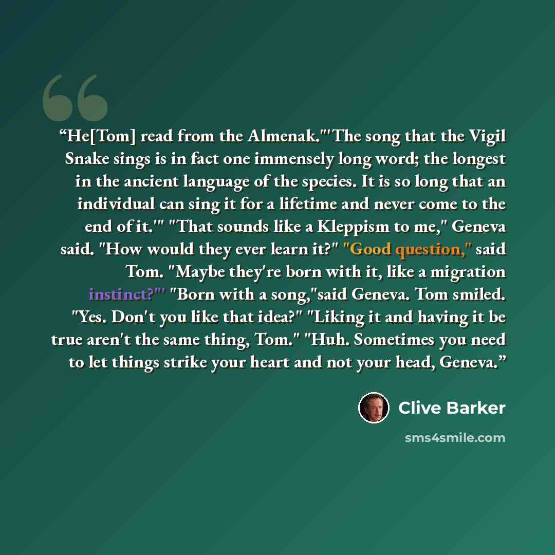 “He[Tom] read from the Almenak."'The song that the Vigil Snake sings is in fact one immensely long word; the longest in the ancient language of the species. It is so long that an individual can sing it for a lifetime and never come to the end of it.'" "That sounds like a Kleppism to me," Geneva…” quote by Clive Barker