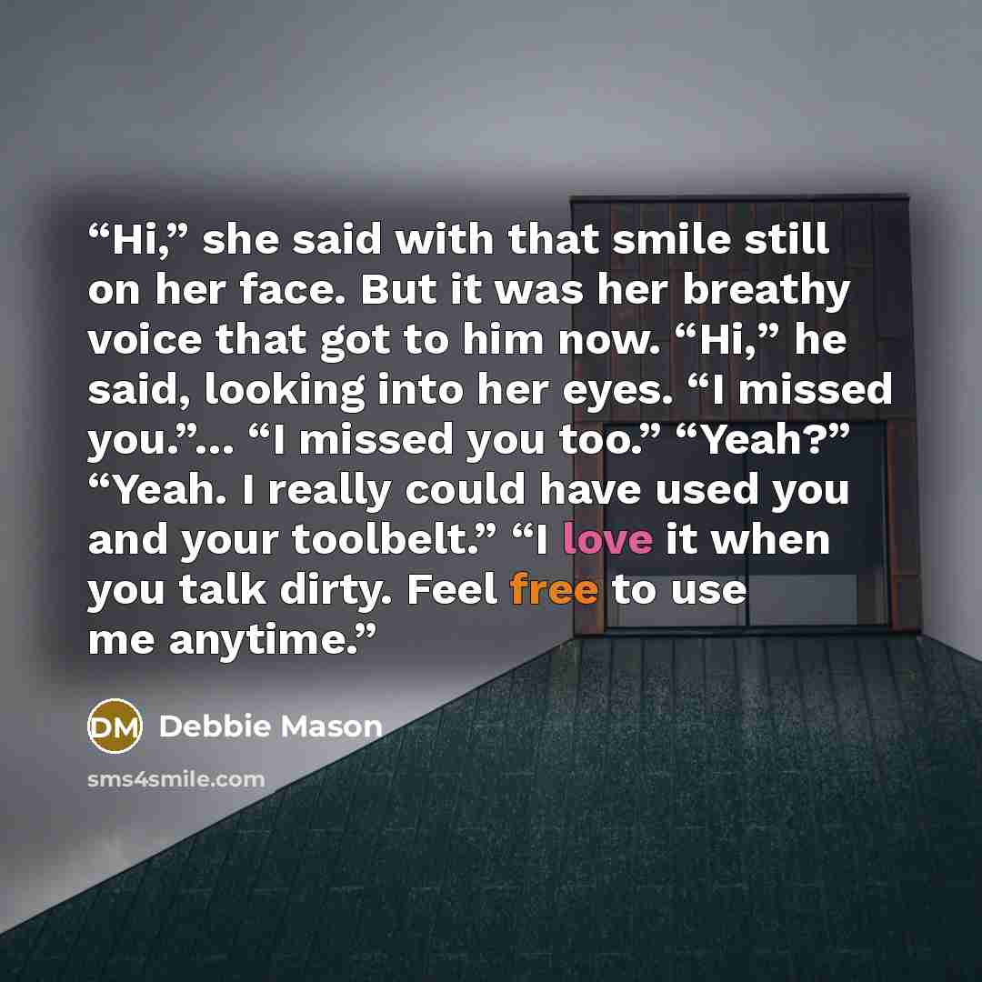 “Hi,” she said with that smile still on her face. But it was her breathy voice that got to him now. “Hi,” he said, looking into her eyes. “I missed you.”… “I missed you too.” “Yeah?” “Yeah. I really could have used you and your toolbelt.” “I love it when you talk dirty. Feel free to use me anytime.” quote by Debbie Mason