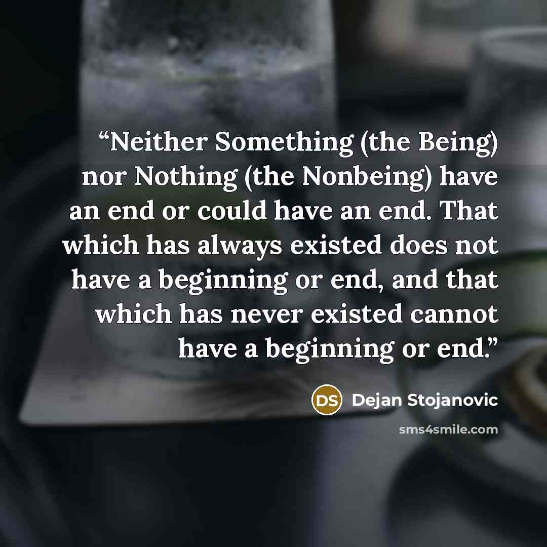 “Neither Something (the Being) nor Nothing (the Nonbeing) have an end or could have an end. That which has always existed does not have a beginning or end, and that which has never existed cannot have a beginning or end.” quote by Dejan Stojanovic