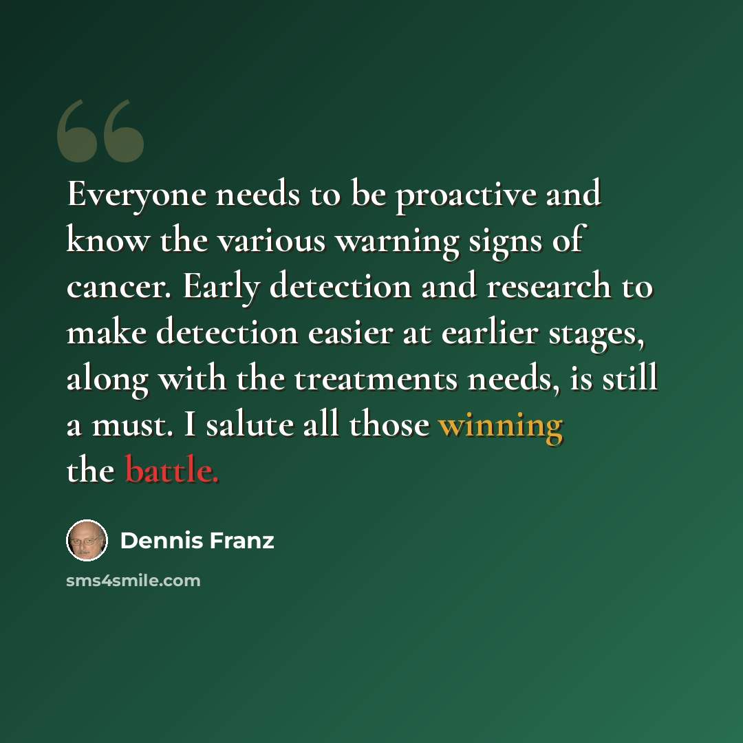 “Everyone needs to be proactive and know the various warning signs of cancer. Early detection and research to make detection easier at earlier stages, along with the treatments needs, is still a must. I salute all those winning the battle.” quote by Dennis Franz