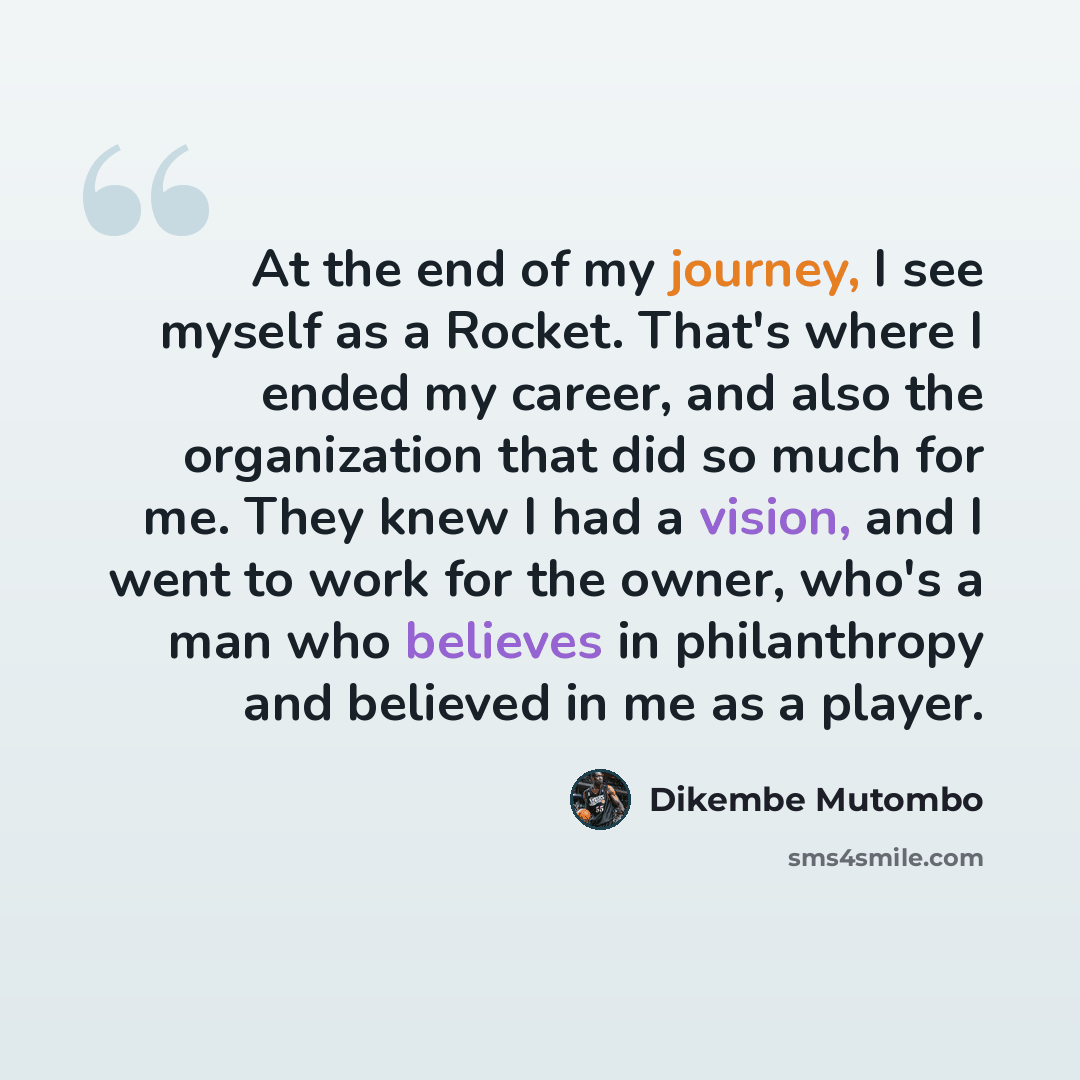 “At the end of my journey, I see myself as a Rocket. That's where I ended my career, and also the organization that did so much for me. They knew I had a vision, and I went to work for the owner, who's a man who believes in philanthropy and believed in me as a player.” quote by Dikembe Mutombo